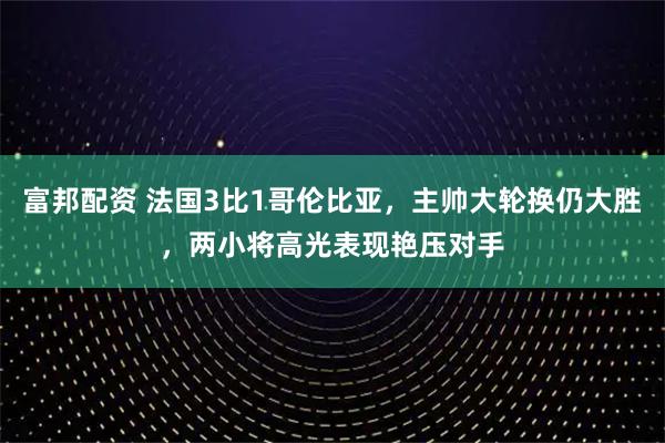 富邦配资 法国3比1哥伦比亚，主帅大轮换仍大胜，两小将高光表现艳压对手
