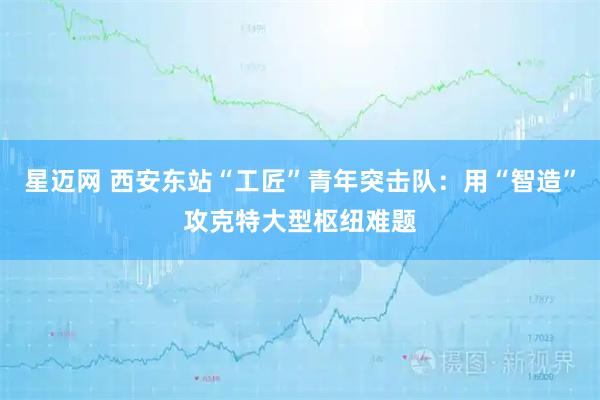 星迈网 西安东站“工匠”青年突击队：用“智造”攻克特大型枢纽难题