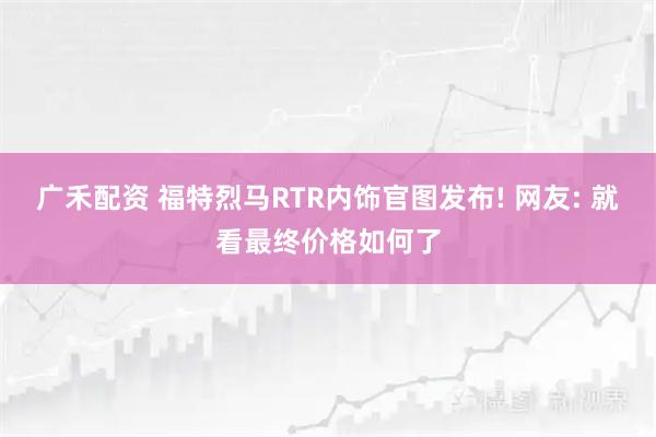 广禾配资 福特烈马RTR内饰官图发布! 网友: 就看最终价格如何了