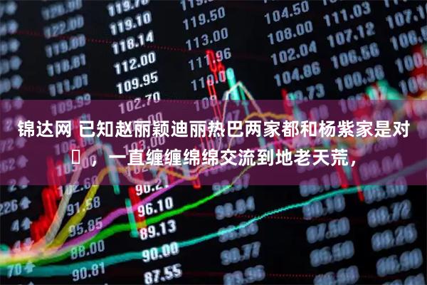 锦达网 已知赵丽颖迪丽热巴两家都和杨紫家是对➕，一直缠缠绵绵交流到地老天荒，