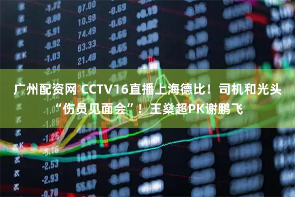 广州配资网 CCTV16直播上海德比！司机和光头“伤员见面会”！王燊超PK谢鹏飞