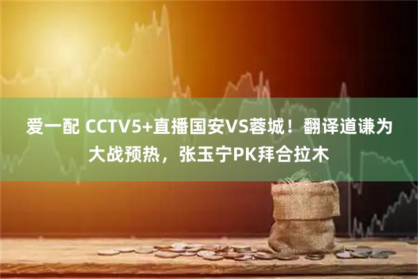 爱一配 CCTV5+直播国安VS蓉城！翻译道谦为大战预热，张玉宁PK拜合拉木