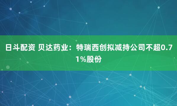 日斗配资 贝达药业：特瑞西创拟减持公司不超0.71%股份