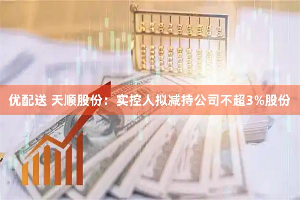 优配送 天顺股份：实控人拟减持公司不超3%股份